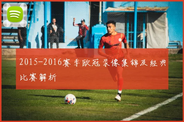 2015-2016赛季欧冠录像集锦及经典比赛解析
