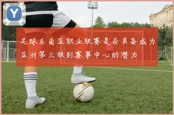 足球东南亚职业联赛是否具备成为亚洲第三级别赛事中心的潜力