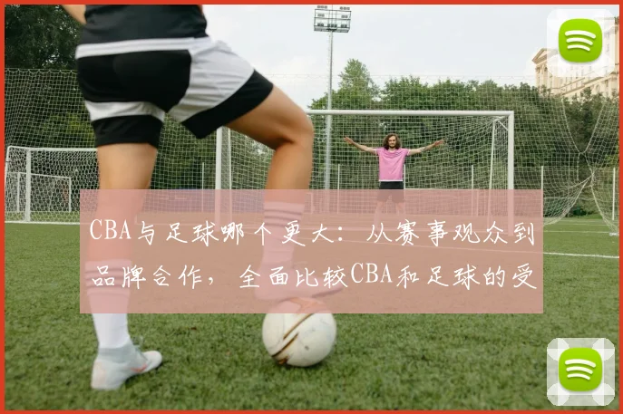 CBA与足球哪个更大:从赛事观众到品牌合作,全面比较CBA和足球的受欢迎程度