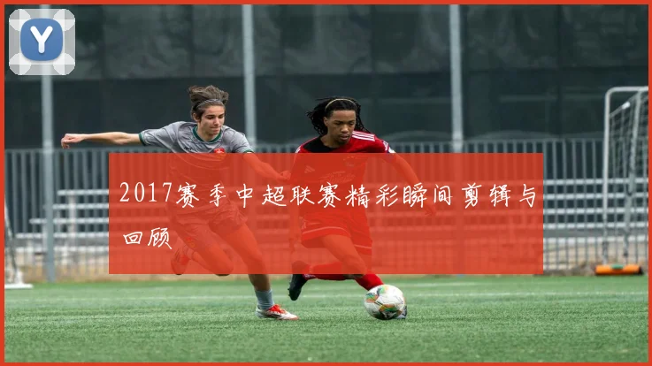 2017赛季中超联赛精彩瞬间剪辑与回顾